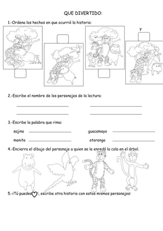 QUE DIVERTIDO:
1.-Ordena los hechos en que ocurrió la historia:
y
2.-Escribe el nombre de los personajes de la lectura:
3.-Escribe la palabra que rima:
sajino guacamayo
monito otorongo
4.-Encierra el dibujo del personaje a quien se le enredó la cola en el árbol.
5.-¡Tú puedes !, escribe otra historia con estos mismos personajes:
 