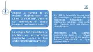 10
• En 1988, la Federación Internacional
de Ginecólogos y Obstetras (FIGO)
recomendó formalmente la
clasificación quirúrgica como parte
del tratamiento inicial para el cáncer
de endometrio.
• Histerectomía total, salpingo
ooforectomía bilateral y pélvica
bilateral y disección de los ganglios
linfáticos para-aórtica se sigue
recomendando.
• Aunque la mayoría de las
mujeres diagnosticadas con
cáncer de endometrio presente
con enfermedad en estadio
temprano confinado al útero.
• La enfermedad metastásica se
identifica en un porcentaje
significativo cuando se lleva
acabo estadificacion completa.
 