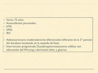 Varón, 72 años
Antecedentes personales:
HTA
DM2
IRC
Adenocarcinoma moderadamente diferenciado inﬁltrante de la 2º porción
del duodeno localizado en la ampolla deVater
Intervención programada: Duodenopancreatectomía cefálica con
obturación del Wirsung y derivación biliar y gástrica
 