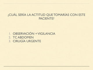 ¿CUÁL SERÍA LA ACTITUD QUE TOMARÍAS CON ESTE
PACIENTE?
1. OBSERVACIÓN +VIGILANCIA
2. TC ABDOMEN
3. CIRUGÍA URGENTE
 