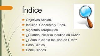 Índice
 Objetivos Sesión.
 Insulina. Concepto y Tipos.
 Algoritmo Terapéutico
 ¿Cúando Iniciar la Insulina en DM2?
 ¿Cómo Iniciar la Insulina en DM2?
 Caso Clínico.
 Conclusiones.
 