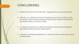 CONCLUSIONES:
 Retraso del inicio de la insulina por: hipoglucemias y aumento del peso.
 Rechazo a su utilización tanto por el paciente como por el médico. Falta
de tiempo y conocimientos por parte del personal sanitario para adiestrar
al paciente sobre su correcto manejo.
 Es habitual el retraso en la adición de insulina hasta que la hemoglobina
glucosilada (HbA1c) alcanza niveles del 9%.
 Utilización en biterapia Metformina + Insulina al mismo nivel que las otras
combinaciones.
 