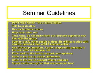 Seminar Guidelines Don’t raise hands—it’s a conversation Talk to each other Use each other’s names Help each other out Take risks. Be willing to think out loud and explore a new idea with the group. Seek to clarify other people’s ideas. Be willing to stick with another person’s idea until it becomes clear. Ask follow-up questions, locate a supporting passage in the text, offer an example, etc Refer back to the text to support your opinions Refer to the text to clarify statements  Refer to the text to support others opinions Speak loudly enough so that everyone can hear. 