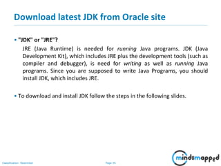 Page 35Classification: Restricted
Download latest JDK from Oracle site
• "JDK" or "JRE"?
JRE (Java Runtime) is needed for running Java programs. JDK (Java
Development Kit), which includes JRE plus the development tools (such as
compiler and debugger), is need for writing as well as running Java
programs. Since you are supposed to write Java Programs, you should
install JDK, which includes JRE.
• To download and install JDK follow the steps in the following slides.
 