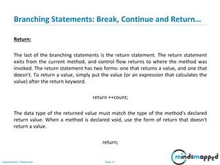 Page 27Classification: Restricted
Branching Statements: Break, Continue and Return…
Return:
The last of the branching statements is the return statement. The return statement
exits from the current method, and control flow returns to where the method was
invoked. The return statement has two forms: one that returns a value, and one that
doesn't. To return a value, simply put the value (or an expression that calculates the
value) after the return keyword.
return ++count;
The data type of the returned value must match the type of the method's declared
return value. When a method is declared void, use the form of return that doesn't
return a value.
return;
 