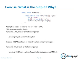 Page 23Classification: Restricted
Exercise: What is the output? Why?
Attempts to create an array of size n^4 for n = 1000.
This program compiles cleans.
When n is 1000, it leads to the following error
java.lang.NegativeArraySizeException
because 1000^4 overflows an int and results in a negative integer.
When n is 200, it leads to the following error
java.lang.OutOfMemoryError: Requested array size exceeds VM limit
 
