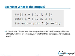 Page 27Classification: Restricted
Exercise: What is the output?
It prints false. The == operator compares whether the (memory addresses
of the) two arrays are identical, not whether their corresponding values are
equal.
 