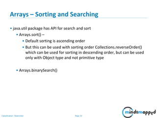Page 32Classification: Restricted
Arrays – Sorting and Searching
• java.util package has API for search and sort
• Arrays.sort() –
• Default sorting is ascending order
• But this can be used with sorting order Collections.reverseOrder()
which can be used for sorting in descending order, but can be used
only with Object type and not primitive type
• Arrays.binarySearch()
 