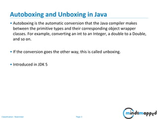Page 3Classification: Restricted
Autoboxing and Unboxing in Java
• Autoboxing is the automatic conversion that the Java compiler makes
between the primitive types and their corresponding object wrapper
classes. For example, converting an int to an Integer, a double to a Double,
and so on.
• If the conversion goes the other way, this is called unboxing.
• Introduced in JDK 5
 