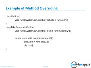 Page 13Classification: Restricted
Example of Method Overriding
class Vehicle{
void run(){System.out.println("Vehicle is running");}
}
class Bike2 extends Vehicle{
void run(){System.out.println("Bike is running safely");}
public static void main(String args[]){
Bike2 obj = new Bike2();
obj.run();
}
 