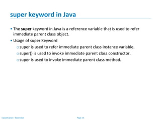 Page 16Classification: Restricted
super keyword in Java
• The super keyword in Java is a reference variable that is used to refer
immediate parent class object.
• Usage of super Keyword
osuper is used to refer immediate parent class instance variable.
osuper() is used to invoke immediate parent class constructor.
osuper is used to invoke immediate parent class method.
 
