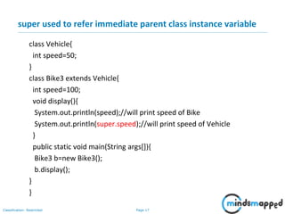 Page 17Classification: Restricted
super used to refer immediate parent class instance variable
class Vehicle{
int speed=50;
}
class Bike3 extends Vehicle{
int speed=100;
void display(){
System.out.println(speed);//will print speed of Bike
System.out.println(super.speed);//will print speed of Vehicle
}
public static void main(String args[]){
Bike3 b=new Bike3();
b.display();
}
}
 