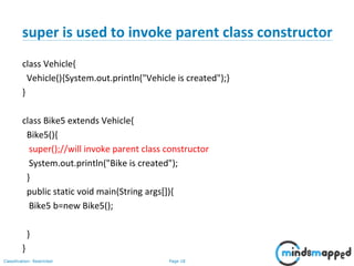 Page 18Classification: Restricted
super is used to invoke parent class constructor
class Vehicle{
Vehicle(){System.out.println("Vehicle is created");}
}
class Bike5 extends Vehicle{
Bike5(){
super();//will invoke parent class constructor
System.out.println("Bike is created");
}
public static void main(String args[]){
Bike5 b=new Bike5();
}
}
 