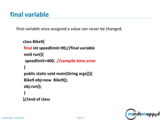 Page 23Classification: Restricted
final variable
final variable once assigned a value can never be changed.
class Bike9{
final int speedlimit=90;//final variable
void run(){
speedlimit=400; //compile-time error
}
public static void main(String args[]){
Bike9 obj=new Bike9();
obj.run();
}
}//end of class
 