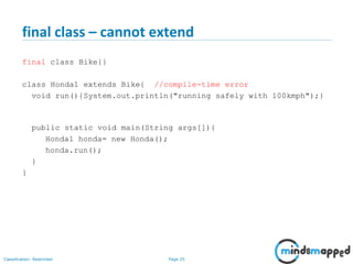 Page 25Classification: Restricted
final class – cannot extend
final class Bike{}
class Honda1 extends Bike{ //compile-time error
void run(){System.out.println("running safely with 100kmph");}
public static void main(String args[]){
Honda1 honda= new Honda();
honda.run();
}
}
 
