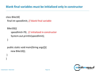 Page 26Classification: Restricted
Blank final variables must be initialized only in constructor
class Bike10{
final int speedlimit; // blank final variable
Bike10(){
speedlimit=70; // initialized in constructor
System.out.println(speedlimit);
}
public static void main(String args[]){
new Bike10();
}
}
 