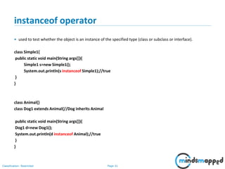 Page 31Classification: Restricted
instanceof operator
• used to test whether the object is an instance of the specified type (class or subclass or interface).
class Simple1{
public static void main(String args[]){
Simple1 s=new Simple1();
System.out.println(s instanceof Simple1);//true
}
}
class Animal{}
class Dog1 extends Animal{//Dog inherits Animal
public static void main(String args[]){
Dog1 d=new Dog1();
System.out.println(d instanceof Animal);//true
}
}
 