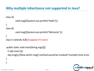 Page 7Classification: Restricted
Why multiple inheritance not supported in Java?
class A{
void msg(){System.out.println("Hello");}
}
class B{
void msg(){System.out.println("Welcome");}
}
class C extends A,B{//suppose if it were
public static void main(String args[]){
C obj=new C();
obj.msg();//Now which msg() method would be invoked? Compile-time error
}
}
 