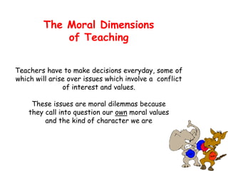 The Moral Dimensions
of Teaching
Teachers have to make decisions everyday, some of
which will arise over issues which involve a conflict
of interest and values.
These issues are moral dilemmas because
they call into question our own moral values
and the kind of character we are
 