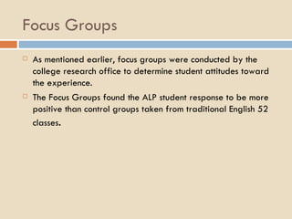 Focus Groups As mentioned earlier, focus groups were conducted by the college research office to determine student attitudes toward the experience. The Focus Groups found the ALP student response to be more positive than control groups taken from traditional English 52 classes . 