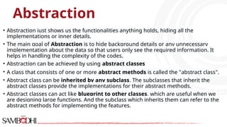 Abstraction
• Abstraction just shows us the functionalities anything holds, hiding all the
implementations or inner details.
• The main goal of Abstraction is to hide background details or any unnecessary
implementation about the data so that users only see the required information. It
helps in handling the complexity of the codes.
• Abstraction can be achieved by using abstract classes
• A class that consists of one or more abstract methods is called the "abstract class".
• Abstract class can be inherited by any subclass. The subclasses that inherit the
abstract classes provide the implementations for their abstract methods.
• Abstract classes can act like blueprint to other classes, which are useful when we
are designing large functions. And the subclass which inherits them can refer to the
abstract methods for implementing the features.
 