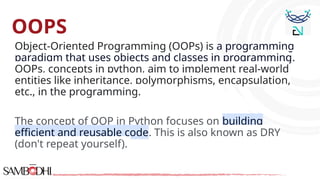 OOPS
Object-Oriented Programming (OOPs) is a programming
paradigm that uses objects and classes in programming.
OOPs, concepts in python, aim to implement real-world
entities like inheritance, polymorphisms, encapsulation,
etc., in the programming.
The concept of OOP in Python focuses on building
efficient and reusable code. This is also known as DRY
(don't repeat yourself).
 