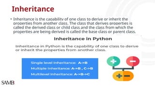 Inheritance
• Inheritance is the capability of one class to derive or inherit the
properties from another class. The class that derives properties is
called the derived class or child class and the class from which the
properties are being derived is called the base class or parent class.
 