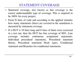 289289
STATEMENT COVERAGE
• Statement coverage, also known as line coverage is the
easiest understandable type of coverage. This is required to
be 100% for every project.
• From N lines of code and according to the applied stimulus
how many statements (lines) are covered in the simulation is
measured by statement coverage.
• If a DUT is 10 lines long and 8 lines of them were exercised
in a test run, then the DUT has line coverage of 80%. Line
coverage includes continuous assignment statements,
Individual procedural statements, Procedural statement
blocks, Procedural statement block types, Conditional
statement and Branches for conditional statements.
 