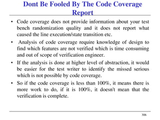 306306
Dont Be Fooled By The Code Coverage
Report
• Code coverage does not provide information about your test
bench randomization quality and it does not report what
caused the line execution/state transition etc.
• Analysis of code coverage require knowledge of design to
find which features are not verified which is time consuming
and out of scope of verification engineer.
• If the analysis is done at higher level of abstraction, it would
be easier for the test writer to identify the missed serious
which is not possible by code coverage.
• So if the code coverage is less than 100%, it means there is
more work to do, if it is 100%, it doesn't mean that the
verification is complete.
 