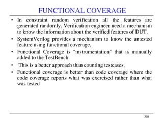 308308
FUNCTIONAL COVERAGE
• In constraint random verification all the features are
generated randomly. Verification engineer need a mechanism
to know the information about the verified features of DUT.
• SystemVerilog provides a mechanism to know the untested
feature using functional coverage.
• Functional Coverage is "instrumentation" that is manually
added to the TestBench.
• This is a better approach than counting testcases.
• Functional coverage is better than code coverage where the
code coverage reports what was exercised rather than what
was tested
 