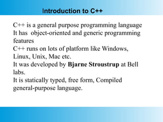 C++ is a general purpose programming language
It has object-oriented and generic programming
features
C++ runs on lots of platform like Windows,
Linux, Unix, Mac etc.
It was developed by Bjarne Stroustrup at Bell
labs.
It is statically typed, free form, Compiled
general-purpose language.
Introduction to C++
 