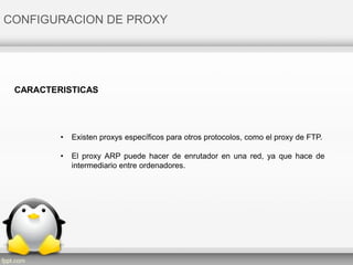 CONFIGURACION DE PROXY
• Existen proxys específicos para otros protocolos, como el proxy de FTP.
• El proxy ARP puede hacer de enrutador en una red, ya que hace de
intermediario entre ordenadores.
CARACTERISTICAS
 
