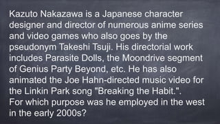 Kazuto Nakazawa is a Japanese character
designer and director of numerous anime series
and video games who also goes by the
pseudonym Takeshi Tsuji. His directorial work
includes Parasite Dolls, the Moondrive segment
of Genius Party Beyond, etc. He has also
animated the Joe Hahn-directed music video for
the Linkin Park song "Breaking the Habit.".
For which purpose was he employed in the west
in the early 2000s?
 