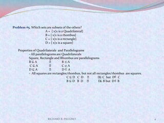 RICHARD B. PAULINO4Problem #5. Which sets are subsets of the others?		A =  { x|x is a Quadrilateral}		B = { x|x is a rhombus}		C = { x|x is a rectangle}		D = { x|x is a square}   Properties of Quadrilaterals  and Parallelograms	- All parallelograms are Quadrilaterals	Square, Rectangle and Rhombus are parallelograms	B ⊆ A	  ᴧ	B     AC ⊆ A	     ᴧ	C     A	D ⊆ A	     ᴧ	D     A	-  All squares are rectangles/rhombus, but not all rectangles/rhombus  are squares.   C ⊆ D   C  D     ᴧ         D ⊆ C  but  D    C                   B ⊆ D   B  D    ᴧ          D ⊆ B but  D    B