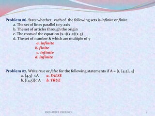 RICHARD B. PAULINO5Problem #6. State whether   each of  the following sets is infinite or finite.a. The set of lines parallel to y-axis                                                            b. The set of articles through the originc. The roots of the equation (x-1)(x-2)(x-3)d. The set of number & which are multiple of 7a. infiniteb. finitec. infinited. infinite  Problem #7. Write true or false for the following statements if A = {1, {4,5}, 4}	a. {4,5}    A   a. FALSE	b. {{4,5}}   A  b. TRUE