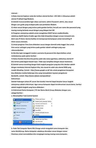 internet :
1) Buka Internet Explorer anda dan ketikan alamat berikut : 192.168.1.1 (biasanya adalah
alamat IP default bagi Modem).
2) Setelah muncul jendela login isikan username: admin Password: admin, atau sesuai
dengan user guide yang terdapat pada saat pembelian Modem.
3) Isikan sesuai dengan yang tertera pada gambar berikut, kecuali user name dan password yang
masing-masing berbeda sesuai dengan yang didapat dari ISP.
4) Pengisian selanjutnya adalah untuk mengijinkan DHCP Server enable/disable,
sebaiknya dipilih Option Enable agar kita tidak direpotkan dengan urusan menyetel satu
demi satu IP Client. Karena fasilitas ini mempunyai kemampuan untuk mensetting IP
Client secara otomatis.
5) Untuk pengisian Time Zone dilakukan sesuai dengan domisili anda tinggal. Dan untuk
time server settingan yang tertera pada gambar adalah settingan yang saya
rekomendasikan.
6) Jika kita ingin mengganti modem username & password kita dipersilahkan untuk
melalukannya pada option berikut :
7) Status Koneksi kita bisa kita pantau pada tabs status (gambar), sebetulnya alamat IP
kita tertera pada bagian bawah layar. Tidak saya tampilkan dengan alasan keamanan.
8) Setelah semua tersetting dengan baik langkah pengujian yang bisa kita lakukan adalah
dengan membuka Internet Explorer kita, lalu masuk ke salah satu alamat WEB yang
mudah diloading. Contoh : http://www.google.co.id/ lalu untuk pengetesan kecepatan
bisa dilakukan melalui beberapa situs yang menyediakan layanan pengukuran
Bandwith, contoh: http://www.sijiwae.net/speedtest/ .
Sinkronisasi
Setelah hubungan antara PC server dan koneksi internet dapat berjalan lancar langkah
selanjutnya adalah sinkronisasi. Agar semua komputer dapat tersinkronisasi secara benar, berikut
adalah langkah-langkah yang harus dilakukan :
1) Sinkronisasi Nama Komputer / PC dan Nama Work Group dilakukan dengan cara
sebagai berikut :
a. Menampilkan Task Control System
b. Pada Tab Computer Name klik Change untuk mengubah nama komputer dan
nama WorkGroup. Nama komputer sebaiknya diurutkan sesuai dengan nomor
Clientnya untuk memudahkan kita mengingat masing-masing nama komputer,
 