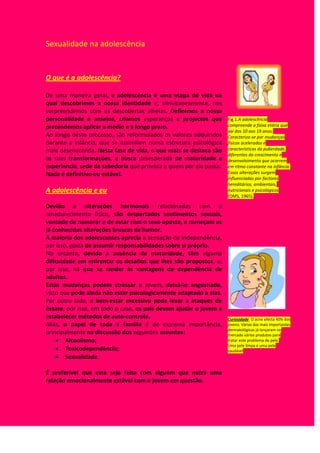O que é a adolescência?De uma maneira geral, a adolescência é uma etapa de vida na qual descobrimos a nossa identidade e, simultaneamente, nos surpreendemos com as descobertas alheias. Definimos a nossa personalidade e anseios, criamos esperanças e projectos que pretendemos aplicar a médio e a longo prazo.Ao longo deste processo, são reformulados os valores adquiridos durante a infância, que se assimilam numa estrutura psicológica mais desenvolvida. Nesta fase de vida, o que mais se destaca são as suas transformações, a busca desesperada de maturidade e experiencia, sede de sabedoria que provoca a quem por ela passa.Nada é definitivo ou estável.A adolescência e euDevido a alterações hormonais relacionadas com o amadurecimento físico, são despertados sentimentos sexuais, vontade de namorar e de estar com o sexo oposto, e começam as já conhecidas alterações bruscas de humor.A maioria dos adolescentes aprecia a sensação de independência, por isso, gosta de assumir responsabilidades sobre si próprio.No entanto, devido à ausência de maturidade, têm alguma dificuldade em enfrentar os desafios que lhes são propostos, e, por isso, há que se render às vantagens da dependência de adultos.Estas mudanças podem stressar o jovem, deixá-lo angustiado, visto que pode ainda não estar psicologicamente adaptado a elas. Por outro lado, o bem-estar excessivo pode levar a ataques de êxtase, por isso, em todo o caso, os pais devem ajudar o jovem a estabelecer métodos de auto-controle.Aliás, o papel de toda a família é de extrema importância, principalmente na discussão dos seguintes assuntos:Alcoolismo; Toxicodependência;Sexualidade.É preferível que esta seja feita com alguém que nutra uma relação emocionalmente estável com o jovem em questão.Fig.1.A adolescência compreende a faixa etária que vai dos 10 aos 19 anos. Caracteriza-se por mudanças físicas aceleradas e características da puberdade, diferentes do crescimento e desenvolvimento que ocorrem em ritmo constante na infância. Essas alterações surgem influenciadas por factores hereditários, ambientais, nutricionais e psicológicos (OMS, 1965).Curiosidade: O acne afecta 40% dos jovens. Várias das mais importantes dermatológicas já lançaram no mercado vários produtos para tratar este problema de pele.                                                                Uma pele limpa é uma pele saudável <br />Sexualidade na adolescência<br />Para além do nos modificar psico-emocionalmente, a adolescência também nos traz transformações físicas.<br />Analisemos então o seguinte quadro: <br />Fase Sexo Masculino Sexo Feminino 1 (Princípio da adolescência)Aumento ligeiro pénisEscurecimento da pele do escroto.Aumento dos testículos.Acidez na secreção vaginal.Aumento e amadurecimento do clítoris Aumento dos lábios vaginais. 2 (Meio da adolescência)Desenvolvem-se pêlos por todo o corpo, principalmente nas axilas e na zona púbica, formando-se o “triângulo invertido”.A voz fica mais grave.Ocorrem as primeiras ejaculações, ou seja, emissões de esperma, o que mostra que os testículos já começam a produzir espermatozóides.Aumento dos seios e elevação das auréolas. Desenvolvem-se pelos nas axilas e na zona púbica, formando-se o “triângulo invertido”-Surge a primeira menstruação, sinal de que os órgãos reprodutores já estão a funcionar.  4 (Fim da adolescência). Alargamento dos ombros, tornando-se a musculatura mais consistente Alargamento da bacia, arredondamento das formas, tornando-se mais harmoniosas.  <br />A sexualidade e eu<br />O instinto sexual é algo que surge em forma de energia e que influencia todas as espécies e entende-se como um conjunto de comportamentos e acções com um único objectivo essencial para a existência de vida: a propagação da espécie.                                     No entanto, relativamente à espécie humana, e devido à evolução dos métodos contraceptivos dos últimos 50 anos, o conceito de sexo já não é sinónimo de reprodução; a sexualidade e o instinto sexual complementam-se num conceito muito mais complexo, formando cada pessoa como entidade individual, na criação de laços afectuosos entre duas pessoas que procuram o prazer e o amor mútuos e na forma como nos relacionamos com o mundo exterior e como lidamos com o nosso “eu”.<br />A sexualidade é…<br />“…Uma energia que nos motiva a procurar o amor, contacto, ternura e sexualidade…<br />Integra-se no modo como sentimos, movemos, tocamos e somos tocados;<br />É ser sensual e ao mesmo tempo, sexual;<br />Influencia pensamentos, sentimentos, acções e interacções e por isso influencia também a nossa saúde física e mental “<br />(O.M.S.)<br />Informa-te para te protegeresA adolescência é a fase das dúvidas e das descobertas e é também nesta altura que os futuros adultos se deparam com os maiores problemas relativamente à descoberta da sua sexualidade. <br />Com efeito, neste contexto, há a referir que Portugal é um dos países onde existem mais mães adolescentes. Apesar da crescente informação disponibilizada na área da contracepção e das doenças sexualmente transmissíveis, os casos continuam a verificar-se, com todas as implicações negativas que acarretam, designadamente no campo psicológico e emocional. <br />Todavia, este problema começa exactamente em casa, onde ainda se verifica uma grande relutância por parte dos pais e encarregados de educação em abordar temas ligados à sexualidade e ao planeamento familiar. Para começar, os jovens têm que aprender à sua custa que a reprodução e a sexualidade são duas áreas distintas da função sexual. <br />Com efeito, e apesar de conscientes da necessidade de informarem os seus filhos, muitos pais optam por se remeter ao silêncio, uma vez que eles próprios não se sentem à vontade para debater este tipo de assuntos. Daqui resulta que, a dada altura da sua vida, os jovens são confrontados com uma mudança de atitude por parte dos pais, designadamente quando estes se apercebem que lhes deviam dizer algo, mas preferem, por exemplo, deixar de afagar o filho como costumavam fazer, por que ele “agora já é um homem”, ou proibir as filhas de sair até tarde, para que elas “não se metam em problemas”. <br />Muitos pais pensam que a Educação Sexual que os seus filhos recebem na escola é suficiente para os preparar para a sua vida sexual futura. Porém, esta posição está longe de ser correcta, uma vez que a informação que é passada na escola peca pela ausência da emotividade e carinho que os pais põem na sua relação com os filhos. <br />O aparecimento dos primeiros sinais de puberdade, ou seja a primeira menstruação, no caso das raparigas, e a primeira ejaculação nos rapazes, deve constituir um acontecimento positivo, que marca o início de mais uma fase do seu crescimento e que de modo algum deve ser encarada como sendo algo de negativo. Diversos estudos levados a cabo nesta área deixaram claro que os jovens que receberam uma educação centrada na informação sobre sexualidade e contracepção, iniciam a sua vida sexual mais tarde e de uma forma mais consciente. <br />O ideal é que os jovens encarem a sexualidade como uma parte integrante das suas vidas, mas que se trata de uma noção completamente diferente de reprodução. A sexualidade é uma fonte de prazer que simultaneamente fomenta a comunicação e a afectividade entre duas pessoas, mas que também pode ter um cunho reprodutivo, desde que parta do desejo expresso e consciente dos intervenientes. <br />Em relação ao número de mães adolescentes existentes em Portugal, dados fornecidos pelo Instituto Nacional de Estatística relativos a 1998, apontam para um total de 7411 nascimentos, ocorridos em mães cujas idades vão dos 12 aos 19 anos. Se por um lado se tem verificado uma maior preocupação por parte dos órgãos competentes para formar os jovens nas áreas da sexualidade e da contracepção, também é verdade que o actual ritmo de vida leva a que muitos jovens passem muito do seu tempo sozinhos em casa, carentes de afecto, o que muitas vezes determina um início prematuro da actividade sexual, nem sempre com resultados agradáveis, como o atestam os números que atrás referimos. <br />Os métodos contraceptivos <br />  <br />  <br />MÉTODOS MECÂNICOS DE CONTRACEPÇÃO<br /> D.I.U(FEMININO) DIAFRAGMA(FEMININO)  PRESERVATIVO(MASCULINO)       DESCRIÇÃO   Filamento delgado introduzido no útero. Anel de borracha   Invólucro de borracha muito fino e flexível.MODO DE ACÇÃOSuprime a ovulação.Impede que os espermatozóides atinjam o útero.Impede que os espermatozóides se difundam na vagina. EFICÁCIA92 A 99 %70 %89 %EFEITOSSECUNDÁRIOS Contracções do útero para expulsão.   Fluxo menstrual abundante.Possíveis alergias. Possíveis alergias.<br /> <br />MÉTODOS QUÍMICOS DE CONTRACEPÇÃO<br /> PÍLULA ANTICONCEPCIONALESPERMICIDAS      DESCRIÇÃOHormonas sintéticas semelhantes à progesterona e ao estrogénio.Cremes vaginais.MODO DE ACÇÃOSuprime a ovulação.Extermina os espermatozóides no colo uterino.EFICÁCIA99 %60 a 75 %EFEITOSSECUNDÁRIOS    Pode ocorrer muitas vezes tensão arterial elevada, coágulo sanguíneo (trombose), alterações ligeiras do peso corporal, infecções vaginais, cefaleias e/ou náuseas. Possíveis alergias. <br /> <br /> <br />MÉTODOS DE CONTRACEPÇÃO MÉDICO - CIRÚRGICOS<br /> LAQUEAÇÃO DAS TROMPASVASECTOMIA    DESCRIÇÃOHormonas sintéticas semelhantes à progesterona e ao estrogénio.Seccionamento ou obstrução dos canais deferentes.MODO DE ACÇÃOTorna impossível o encontro do óvulo com o espermatozóide.  Fecundação impossível dada a ausência de espermatozóides no esperma.EFICÁCIA100 %100 %EFEITOSSECUNDÁRIOS    Podem ocorrer distúrbios psicológicos devidos à infecundidadePodem ocorrer distúrbios psicológicos devidos à infecundidade<br /> <br />
