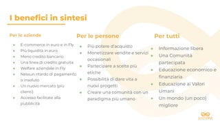 I beneﬁci in sintesi
Per le persone
● Più potere d’acquisto
● Monetizzare vendite e servizi
occasionali
● Partecipare a scelte più
etiche
● Possibilità di dare vita a
nuovi progetti
● Creare una comunità con un
paradigma più umano
Per tutti
● Informazione libera
● Una Comunità
partecipata
● Educazione economico e
ﬁnanziaria
● Educazione ai Valori
Umani
● Un mondo (un poco)
migliore
Per le aziende
● E-commerce in euro e in Fly
● Più liquidità in euro
● Meno credito bancario
● Una linea di credito gratuita
● Welfare aziendale in Fly
● Nessun ritardo di pagamento
o insoluto
● Un nuovo mercato (più
clienti)
● Accesso facilitato alla
pubblicità
 