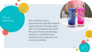 Yes, to
anything! Our customers have
experimented with Risk-Based
Authentication already under
3DS 1.0 throughout the entire
life cycle, from provisioning a
card for an authentication
method to securing each and
every transaction.
12
 