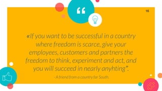 “
«If you want to be successful in a country
where freedom is scarce, give your
employees, customers and partners the
freedom to think, experiment and act, and
you will succeed in nearly anyhting”.
- A friend from a country far South.
16
 
