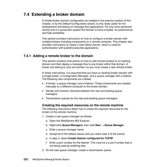 222 WebSphere Message Broker Basics
7.4 Extending a broker domain
A simple broker domain configuration as created in the previous section of this
chapter, or by the Default Configuration wizard, is only really useful for the
development and testing of message flow applications. For any more advanced
activity and in a production system the domain is more complex, for performance
and high availability.
This section provides instructions on how to configure a broker domain with
multiple brokers including components on a remote computer. This chapter also
provides instructions to create a User Name Server, which is used for
authentication with publish/subscribe applications.
7.4.1 Adding a remote broker to the domain
This section contains instructions on how to add remote brokers to an existing
domain and then deploy a message flow to any broker within that domain. A
broker can belong to only one domain, so you must create a new remote broker.
In these instructions, it is assumed that you have an existing broker domain with
a single broker, a Configuration Manager, and a queue manager with a listener.
The following new components are created:
A broker, a queue manager, and a listener. These components are created
manually on a different computer to the broker domain.
Sender and receiver channels between the new and existing queue
managers.
Transmission queues for the new and existing queue managers.
Creating the required resources on the remote machine
The following instructions detail how to create the required resources for the
broker on the remote machine:
1. Create a new queue manager as follows:
a. Open the WebSphere MQ Explorer.
b. Right-click Queue Managers, then click New → Queue Manager.
c. Enter a queue manager name.
d. Accept all of the default values until you reach step 4 of the wizard.
e. In step 4, select Create listener configured for TCP/IP.
f. Enter a port number for the listener. This must be a a port number that is
not being used by anything else.
2. On the new queue manager, create a transmission queue.
 
