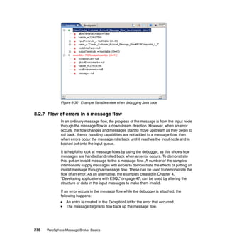 276 WebSphere Message Broker Basics
Figure 8-30 Example Variables view when debugging Java code
8.2.7 Flow of errors in a message flow
In an ordinary message flow, the progress of the message is from the Input node
through the message flow in a downstream direction. However, when an error
occurs, the flow changes and messages start to move upstream as they begin to
roll back. If error handling capabilities are not added to a message flow, then
when errors occur the message rolls back until it reaches the input node and is
backed out onto the input queue.
It is helpful to look at message flows by using the debugger, as this shows how
messages are handled and rolled back when an error occurs. To demonstrate
this, put an invalid message to the a message flow. A number of the samples
intentionally supply messages with errors to demonstrate the effects of putting an
invalid message through a message flow. These can be used to demonstrate the
flow of an error. As an alternative, the examples created in Chapter 4,
“Developing applications with ESQL” on page 47, can be used by altering the
structure or data in the input messages to make them invalid.
If an error occurs in the message flow while the debugger is attached, the
following happens:
An entry is created in the ExceptionList for the error that occurred.
The message begins to flow back up the message flow.
 