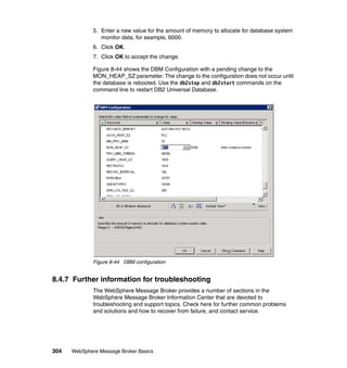 304 WebSphere Message Broker Basics
5. Enter a new value for the amount of memory to allocate for database system
monitor data, for example, 6000.
6. Click OK.
7. Click OK to accept the change.
Figure 8-44 shows the DBM Configuration with a pending change to the
MON_HEAP_SZ parameter. The change to the configuration does not occur until
the database is rebooted. Use the db2stop and db2start commands on the
command line to restart DB2 Universal Database.
Figure 8-44 DBM configuration
8.4.7 Further information for troubleshooting
The WebSphere Message Broker provides a number of sections in the
WebSphere Message Broker Information Center that are devoted to
troubleshooting and support topics. Check here for further common problems
and solutions and how to recover from failure, and contact service.
 