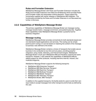 10 WebSphere Message Broker Basics
Rules and Formatter Extension
WebSphere Message Broker with Rules and Formatter Extension includes the
Rules and Formatter Extension from New Era Of Networks which provides Rules
and Formatter nodes and associated runtime elements. These support the
functionality supplied with earlier releases of WebSphere MQ Integrator. The
functionality provided by the Rules and Formatter Extension is not discussed any
further in this book.
2.2.2 Capabilities of WebSphere Message Broker
The primary capabilities of WebSphere Message Broker are message routing,
message transformation, message enrichment, and publish/subscribe. Together
these capabilities make WebSphere Message Broker a powerful tool for
business integration.
Message routing
WebSphere Message Broker provides connectivity for both standards based and
non-standards based applications and services. The routing can be simple
point-to-point routing or it can be based on matching the content of the message
to business rules defined to the broker.
WebSphere Message Broker contains a choice of transports that enable secure
business to be conducted at any time and any place, providing powerful
integration using mobile, telemetry, and Internet technologies. WebSphere
Message Broker is built upon WebSphere MQ and therefore supports the same
transports. However, it also extends the capabilities of WebSphere MQ by
adding support for other protocols, including real-time Internet, intranet, and
multicast endpoints.
WebSphere Message Broker supports the following transports:
WebSphere MQ Enterprise Transport
WebSphere MQ Web Services Transport
WebSphere MQ Real-time Transport
WebSphere MQ Multicast Transport
WebSphere MQ Mobile Transport
WebSphere MQ Telemetry Transport
WebSphere Broker JMS Transport
In addition to the supplied transports, the facility exists for users to write their own
input nodes to accept messages from other transports and formats as defined by
the user.
 