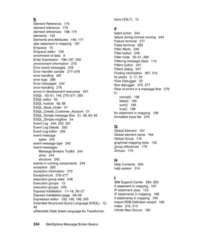 334 WebSphere Message Broker Basics
E
Element Reference 175
element reference 179
element references 168, 175
elements 143
Elements and Attributes 146, 177
else statement in mapping 197
Enqueue 15
Enqueue editor 109
enrichment of data 9
Enter Expression 196–197, 200
environment information 270
Error event messages 243
Error Handler sample 277–278
error handling 281
error logs 288
Error messages 244
error-handling 276
errors in development resources 247
ESQL 50–51, 149, 270–271, 283
ESQL editor 50
ESQL module 58, 66
ESQL_Book_Order 51
ESQL_Create_Customer_Account 51
ESQL_Simple message flow 51, 58, 63, 65
ESQL_Simple.msgflow 54
Event Log 244, 250, 301
Event Log Details 250
Event Log editor 250
event message
types 243
event message type 242
event messages
Message Brokers Toolkit 244
other 244
structure 242
events in running components 244
exception 283
exception information 270
ExceptionList 276–277
execution group state 248
Execution groups 13
execution groups 249
Express Installation 17–18, 26–27
Express Installation page 28–29
Expression editor 193, 195, 198, 200
Extended Structured Query Language (ESQL) 12,
48
eXtensible Style sheet Language for Transforma-
tions (XSLT) 12
F
failed action 244
failure during normal running 244
Failure terminal 277
False terminal 283
Filter Alerts 249
Filter button 249
Filter node 50–51, 283
Filtering message class 114
Filters button 247
Filters dialog 247
Finding information 307, 310
fix packs 5, 17, 22
Flow Debugger 20
flow debugger 275, 277
Flow of errors in a message flow 276
fn
concat() 196
false() 194
sum() 199
true() 198
for statement in mapping 196
formatted trace file 279
G
Global Element 167
Global element name 164
Global Group 176
graphical mapping tools 135
group references 179
Groups 175
H
Help Contents 309
help system 314
I
IBM Support Center 284, 305
If statement in mapping 197
IF statement Java 123
IF statements in mapping 198
if statements in mapping 194
Import RDB Definition wizard 183
Index 310, 313
Infinite Max Occurs 180
 