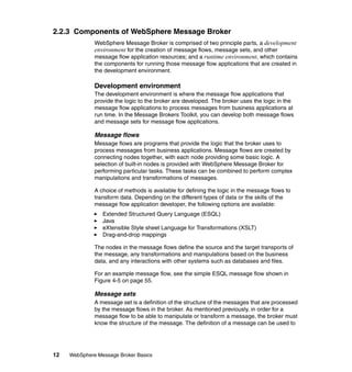 12 WebSphere Message Broker Basics
2.2.3 Components of WebSphere Message Broker
WebSphere Message Broker is comprised of two principle parts, a development
environment for the creation of message flows, message sets, and other
message flow application resources; and a runtime environment, which contains
the components for running those message flow applications that are created in
the development environment.
Development environment
The development environment is where the message flow applications that
provide the logic to the broker are developed. The broker uses the logic in the
message flow applications to process messages from business applications at
run time. In the Message Brokers Toolkit, you can develop both message flows
and message sets for message flow applications.
Message flows
Message flows are programs that provide the logic that the broker uses to
process messages from business applications. Message flows are created by
connecting nodes together, with each node providing some basic logic. A
selection of built-in nodes is provided with WebSphere Message Broker for
performing particular tasks. These tasks can be combined to perform complex
manipulations and transformations of messages.
A choice of methods is available for defining the logic in the message flows to
transform data. Depending on the different types of data or the skills of the
message flow application developer, the following options are available:
Extended Structured Query Language (ESQL)
Java
eXtensible Style sheet Language for Transformations (XSLT)
Drag-and-drop mappings
The nodes in the message flows define the source and the target transports of
the message, any transformations and manipulations based on the business
data, and any interactions with other systems such as databases and files.
For an example message flow, see the simple ESQL message flow shown in
Figure 4-5 on page 55.
Message sets
A message set is a definition of the structure of the messages that are processed
by the message flows in the broker. As mentioned previously, in order for a
message flow to be able to manipulate or transform a message, the broker must
know the structure of the message. The definition of a message can be used to
 