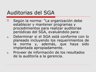 Auditorias del SGA
 Según la norma: “La organización debe
establecer y mantener programas y
procedimientos para realizar auditorias
periódicas del SGA, evaluándolo para:
a. Determinar si el SGA está conforme con lo
planeado incluyendo los requerimientos de
la norma y, además, que haya sido
implantada apropiadamente.
b. Proveer de información de los resultados
de la auditoría a la gerencia.
 