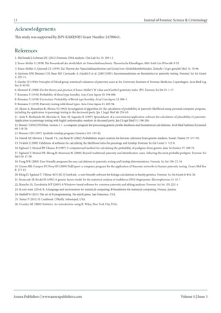 Annex Publishers | www.annexpublishers.com 
Volume 1 | Issue 5 
13 
Journal of Forensic Science & Criminology 
12. Berent J (2010) DNAStat, version 2.1--a computer program for processing genetic profile databases and biostatistical calculations. Arch Med Sadowej Kryminol 60: 118-26. 
11. Aoki Y, Hashiyada M, Morioka A, Nata M, Sagisaka K (1997) Spreadsheets of a conventional application software for calculation of plausibility of paternity: Application to parentage testing with highly polymorphic markers in deceased party. Jpn J Legal Med 51: 196-204. 
10. Akane A, Matsubara K, Shiono H (1992) Investigation of algorithm for the calculation of probability of paternity likelihood using personal computer program, including the application to parentage testing in the decreased party. Jpn J Legal Med 46: 254-65. 
6. Hummel K (1984) On the theory and practice of Essen-Moller’s W value and Gurtler’s paternity index (PI). Forensic Sci Int 25: 1-17. 
5. Gurtler H (1956) Principles of blood group statistical evaluation of paternity cases at the University Institute of Forensic Medicine, Copenhagen. Acta Med Leg Soc 9: 83-93. 
13. Brenner CH (1997) Symbolic kinship program. Genetics 145: 535-42. 
9. Komatsu Y (1939) Paternity testing with blood types. Acta Crim Japon 13: 485-94. 
8. Komatsu Y (1938) Correction: Probability of blood type heredity. Acta Crim Japon 12: 890-3. 
7. Komatsu Y (1936) Probability of blood type heredity. Acta Crim Japon 10: 594-600. 
18. Fung WK (2003) User-friendly programs for easy calculations in paternity testing and kinship determinations. Forensic Sci Int 136: 22-34. 
19. Gomes RR, Campos SV, Pena SD (2009) PedExpert: a computer program for the application of Bayesian networks to human paternity testing. Genet Mol Res 8: 273-83. 
14. Dawid AP, Mortera J, Pascali VL, van Boxel D (2002) Probabilistic expert systems for forensic inference from genetic markers. Scand J Statist 29: 577–95. 
17. Egeland T, Mostad PF, Mevag B, Stenersen M (2000) Beyond traditional paternity and identification cases. Selecting the most probable pedigree. Forensic Sci Int 110: 47-59. 
16. Egeland T, Mostad PF, Olaisen B (1997) A computerised method for calculating the probability of pedigrees from genetic data. Sci Justice 37: 269-74. 
15. Drabek J (2009) Validation of software for calculating the likelihood ratio for parentage and kinship. Forensic Sci Int Genet 3: 112-8. 
26. Crawley MJ (2005) Statistics: An introduction using R. Wiley, New York City, USA. 
25. Teetor P (2011) R Cookbook. O’Reilly, Sebastopol, USA. 
24. Matloff N (2011) The art of R programming. No starch press, San Francisco, USA. 
23. R core team (2014) R: A language and environment for statistical computing. R foundation for statistical computing, Vienna, Austria. 
22. Riancho JA, Zarrabeitia MT (2003) A Windows-based software for common paternity and sibling analyses. Forensic Sci Int 135: 232-4. 
21. Krawczak M, Bockel B (1992) A genetic factor model for the statistical analysis of multilocus DNA fingerprints. Electrophoresis 13: 10-7. 
20. Kling D, Egeland T, Tillmar AO (2012) FamLink--a user friendly software for linkage calculations in family genetics. Forensic Sci Int Genet 6: 616-20. 
3. Essen-Moller E, Quensel CE (1939) Zur Theorie des Vateschaftsnachweises auf Grund von Ahnlichkeitsbefunden. Zeitschr f d ges gerichtl Med 31: 70-96. 
4. Gjertson DW, Brenner CH, Baur MP, Carracedo A, Guidet F, et al. (2007) ISFG: Recommendations on biostatistics in paternity testing. Forensic Sci Int Genet 1: 223-31. Acknowledgements 
This study was supported by JSPS KAKENHI Grant Number 24790641. References 
1. McDonald J, Lehman DC (2012) Forensic DNA analysis. Clin Lab Sci 25: 109-13. 
2. Essen-Moller E (1938) Die Beweiskraft der ahnlichkeit im Vaterschaftsnachweis. Theoretische Glundlagen. Mitt Anth Ges Wien 68: 9-53. 