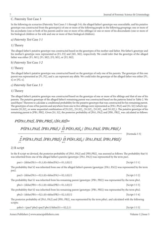 Annex Publishers | www.annexpublishers.com 
Volume 1 | Issue 5 
7 
Journal of Forensic Science & Criminology 
C. Paternity Test Case 3 
In the following six scenarios (Paternity Test Cases 3 1 through 3 6), the alleged father’s genotype was unavailable, and his putative genotype was constructed from the genotype(s) of one or more of the following people in the following groupings: one or more of his ascendants (one or both of his parents and/or one or more of his siblings) or one or more of his descendants (one or more of his biological children or his wife and one or more of their biological children). 
a) Paternity Test Case 3 1 
1) Theory 
The alleged father’s putative genotype was constructed based on the genotypes of his mother and father. His father’s genotype and his mother’s genotype were represented as [F1, F2] and [M1, M2], respectively. We could infer that the genotype of the alleged father was either [F1, M1], [F1, M2], [F2, M1], or [F2, M2]. 
b) Paternity Test Case 3 2 
1) Theory 
The alleged father’s putative genotype was constructed based on the genotype of only one of his parents. The genotype of this one parent was represented as [P1, P2], and x can represent any allele. We could infer the genotype of the alleged father was either [P1, x] or [P2, x]. 
c) Paternity Test Case 3 3 
1) Theory 
The alleged father’s putative genotype was constructed based on the genotype of one or more of his siblings and that of one of his parents. The putative genotype of the alleged father’s remaining parent was constructed based on the patterns listed in Table 2. We used Bayes’ Theorem to calculate a conditional probability for the putative genotype that was constructed for his remaining parent. The genotypes of one of his parents and anywhere from one to five siblings were represented as [PA1, PA2] and [S1, S2] (which represents [S1,S2]1 or some sequential combination of [S1,S2]1, [S1,S2]2, [S1,S2]3, [S1,S2]4, and [S1,S2]5). The putative genotype of his remaining parent is [PB1, PB2]. Given [S1, S2], the posterior probability of [PA1, PA2] and [PB1, PB2]1 was calculated as follows: 
[Formula 3 3] 
2) R script 
In the R script we devised, the posterior probability of [PA1, PA2] and [PB1,PB2]1 was assessed as follows: The probability that S1 was inherited from one of the alleged father’s parents (genotype: [PA1, PA2]) was represented by the term pas1. 
pas1<-{ifelse(PA1==S1,1,0)+ifelse(PA2==S1,1,0)}/2 [Script 3 3 1] 
The probability that S2 was inherited from one of the alleged father’s parents (genotype: [PA1, PA2]) was represented by the term pas2. 
pas2<-{ifelse(PA1==S2,1,0)+ifelse(PA2==S2,1,0)}/2 [Script 3 3 2] 
The probability that S1 was inherited from his remaining parent (genotype: [PB1, PB2]) was represented by the term pbs1. 
pbs1<-{ifelse(PB1==S1,1,0)+ifelse(PB2==S1,1,0)}/2 [Script 3 3 3] 
The probability that S2 was inherited from his remaining parent (genotype: [PB1, PB2]) was represented by the term pbs2. 
pbs2<-{ifelse(PB1==S2,1,0)+ifelse(PB2==S2,1,0)}/2 [Script 3 3 4] 
The posterior probability of [PA1, PA2] and [PB1, PB2]1 was represented by the term piba1, and calculated with the following scripts: 
pabs1<-(pas1*pbs2+pas2*pbs1)/ifelse(S1==S2,2,1) [Script 3 3 5]  