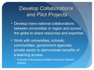 55


     Develop Collaborations
       and Pilot Projects
• Develop trans-national collaborations
  between universities in region and across
  the globe to share resources and expertise
• Work with universities, schools,
  communities, government agencies,
  private sector to demonstrate benefits of
  e-learning access
 • Example of Educational Native American Network
   (ENAN)
 